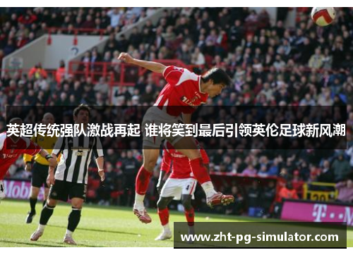 英超传统强队激战再起 谁将笑到最后引领英伦足球新风潮 英超传统强队激战再起 谁将笑到最后引领英伦足球新风潮