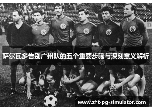 萨尔瓦多告别广州队的五个重要步骤与深刻意义解析 萨尔瓦多告别广州队的五个重要步骤与深刻意义解析