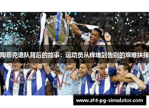 陶菲克退队背后的故事:运动员从辉煌到告别的艰难抉择 陶菲克退队背后的故事:运动员从辉煌到告别的艰难抉择