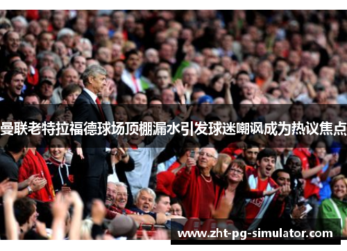 曼联老特拉福德球场顶棚漏水引发球迷嘲讽成为热议焦点