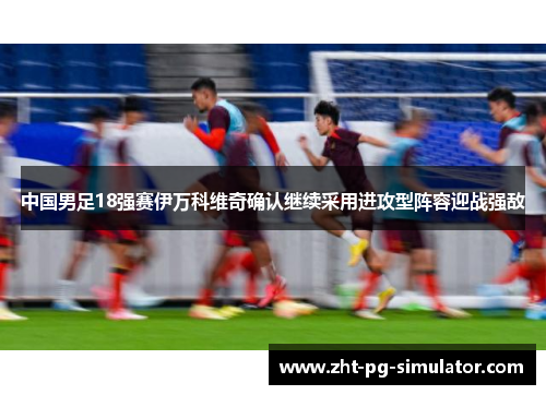 中国男足18强赛伊万科维奇确认继续采用进攻型阵容迎战强敌