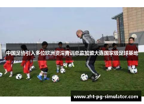 中国足协引入多位欧洲资深青训总监加盟大连国家级足球基地