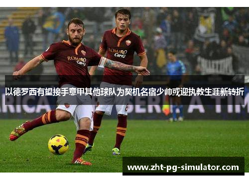 以德罗西有望接手意甲其他球队为契机名宿少帅或迎执教生涯新转折