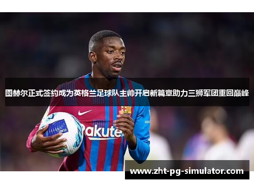 图赫尔正式签约成为英格兰足球队主帅开启新篇章助力三狮军团重回巅峰