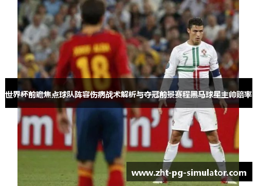 世界杯前瞻焦点球队阵容伤病战术解析与夺冠前景赛程黑马球星主帅赔率